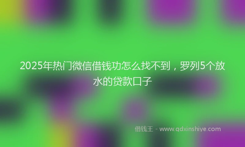 2025年热门微信借钱功怎么找不到，罗列5个放水的贷款口子