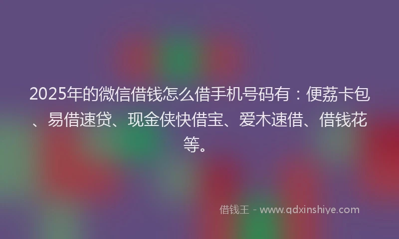 2025年的微信借钱怎么借手机号码有：便荔卡包、易借速贷、现金侠快借宝、爱木速借、借钱花等。