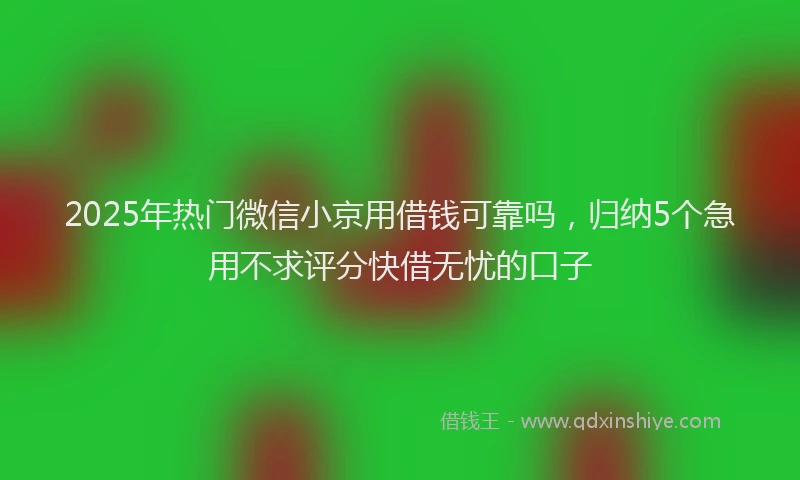 2025年热门微信小京用借钱可靠吗，归纳5个急用不求评分快借无忧的口子