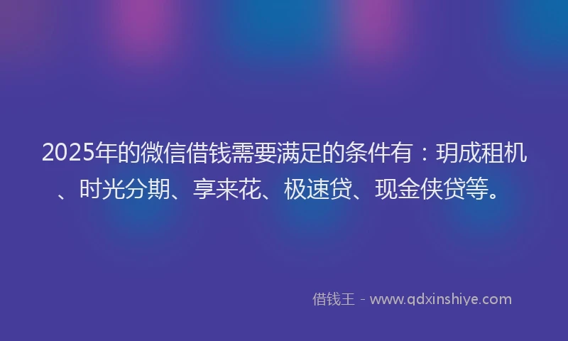 2025年的微信借钱需要满足的条件有：玥成租机、时光分期、享来花、极速贷、现金侠贷等。