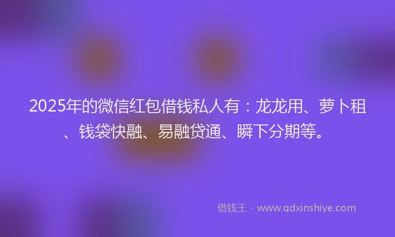 2025年的微信红包借钱私人有：龙龙用、萝卜租、钱袋快融、易融贷通、瞬下分期等。