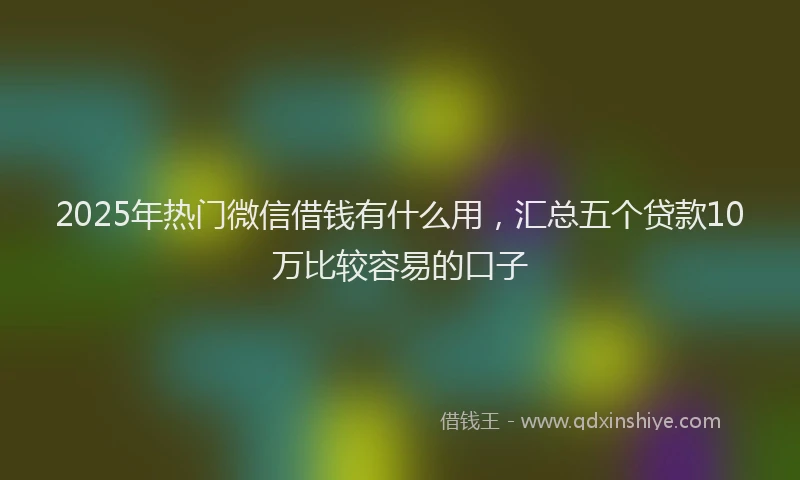2025年热门微信借钱有什么用，汇总五个贷款10万比较容易的口子