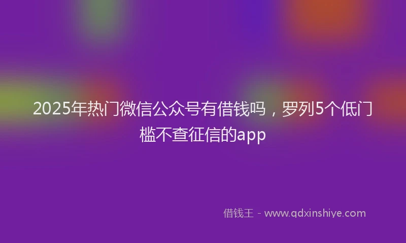 2025年热门微信公众号有借钱吗，罗列5个低门槛不查征信的app