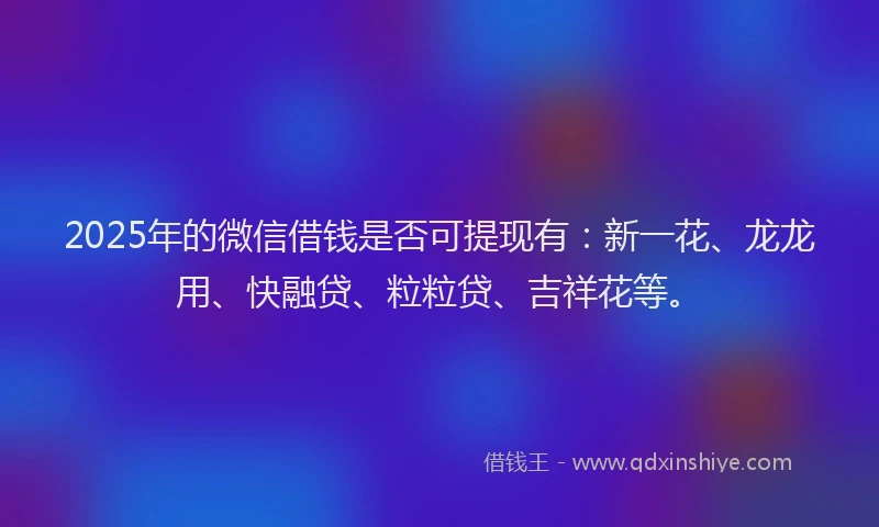 2025年的微信借钱是否可提现有：新一花、龙龙用、快融贷、粒粒贷、吉祥花等。