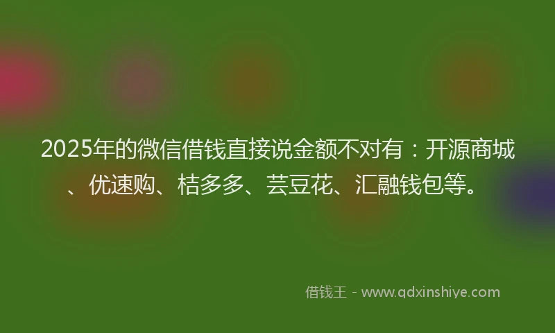 2025年的微信借钱直接说金额不对有：开源商城、优速购、桔多多、芸豆花、汇融钱包等。