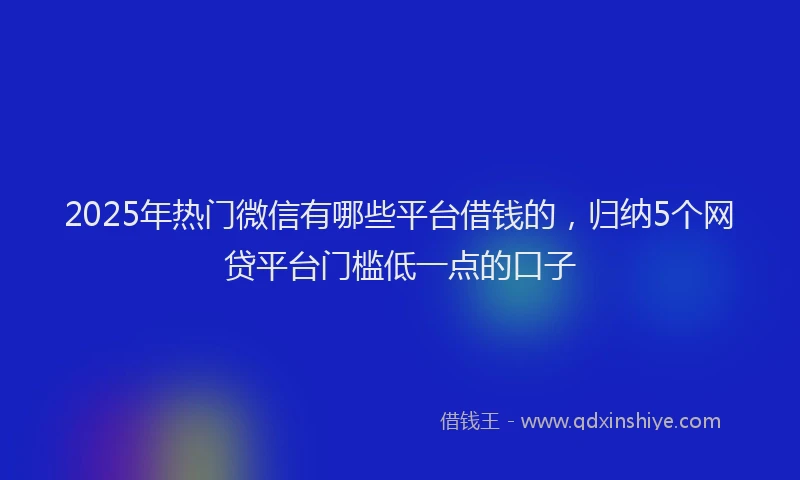 2025年热门微信有哪些平台借钱的，归纳5个网贷平台门槛低一点的口子