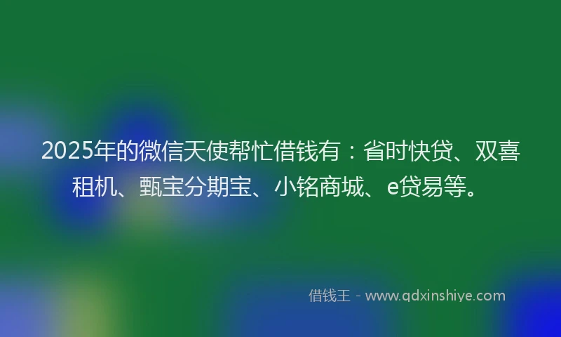 2025年的微信天使帮忙借钱有：省时快贷、双喜租机、甄宝分期宝、小铭商城、e贷易等。