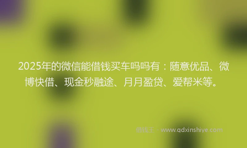 2025年的微信能借钱买车吗吗有：随意优品、微博快借、现金秒融途、月月盈贷、爱帮米等。