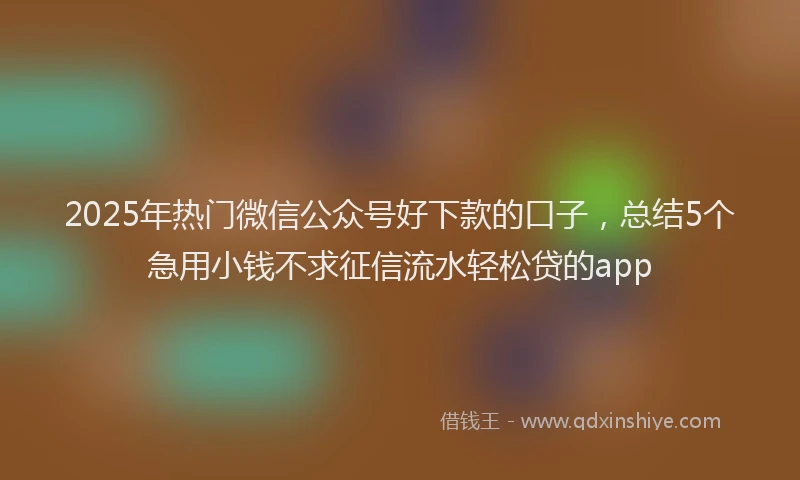 2025年热门微信公众号好下款的口子，总结5个急用小钱不求征信流水轻松贷的app
