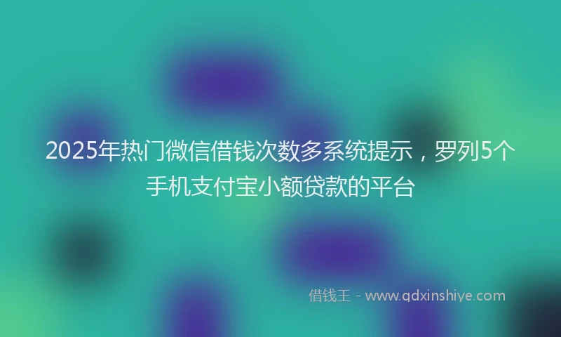 2025年热门微信借钱次数多系统提示，罗列5个手机支付宝小额贷款的平台