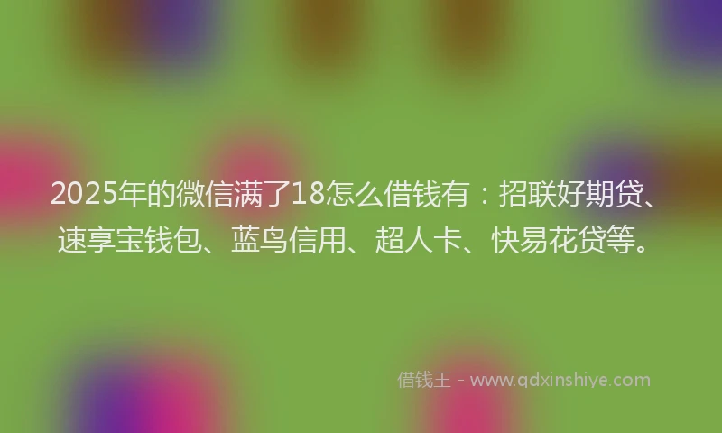 2025年的微信满了18怎么借钱有：招联好期贷、速享宝钱包、蓝鸟信用、超人卡、快易花贷等。