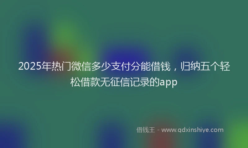 2025年热门微信多少支付分能借钱，归纳五个轻松借款无征信记录的app