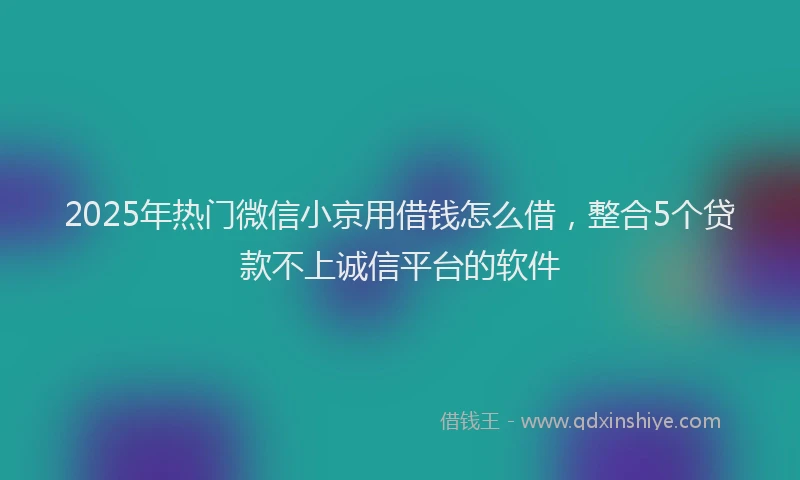 2025年热门微信小京用借钱怎么借，整合5个贷款不上诚信平台的软件