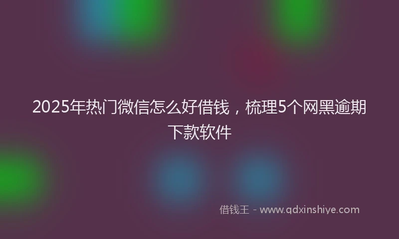 2025年热门微信怎么好借钱，梳理5个网黑逾期下款软件
