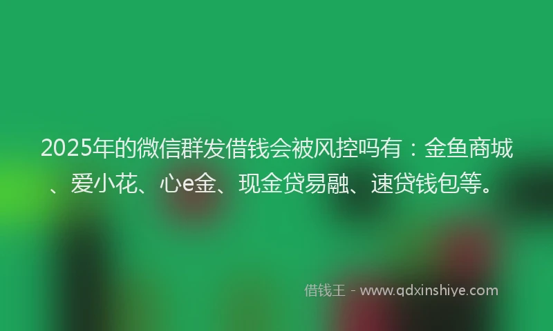 2025年的微信群发借钱会被风控吗有：金鱼商城、爱小花、心e金、现金贷易融、速贷钱包等。