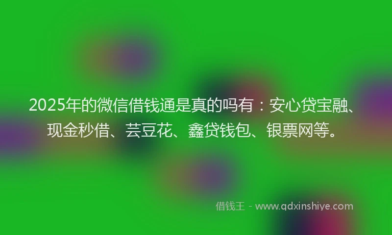 2025年的微信借钱通是真的吗有：安心贷宝融、现金秒借、芸豆花、鑫贷钱包、银票网等。