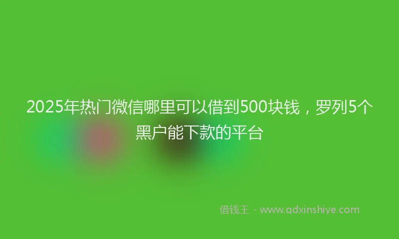 2025年热门微信哪里可以借到500块钱，罗列5个黑户能下款的平台