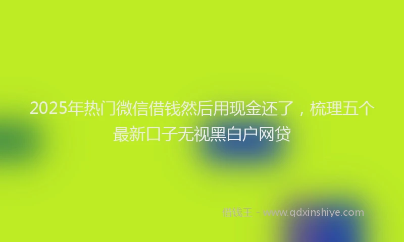 2025年热门微信借钱然后用现金还了，梳理五个最新口子无视黑白户网贷