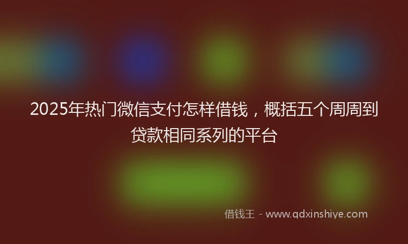 2025年热门微信支付怎样借钱，概括五个周周到贷款相同系列的平台