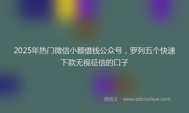 2025年热门微信小额借钱公众号，罗列五个快速下款无视征信的口子