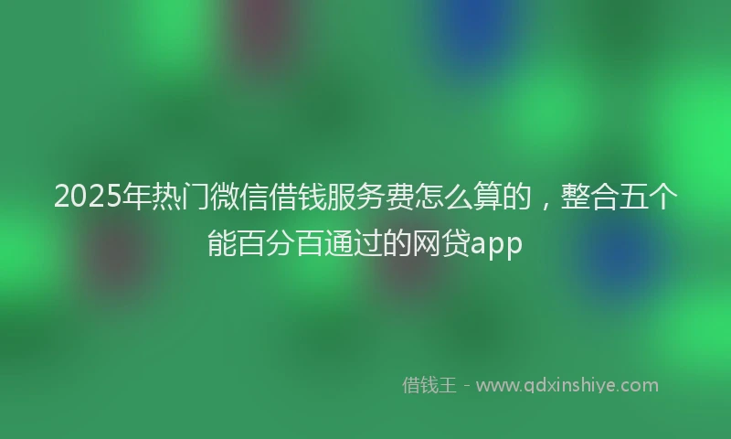 2025年热门微信借钱服务费怎么算的，整合五个能百分百通过的网贷app