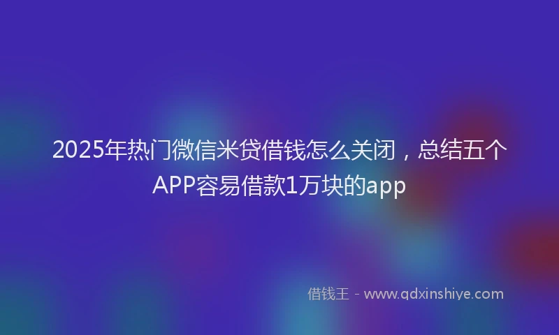 2025年热门微信米贷借钱怎么关闭，总结五个APP容易借款1万块的app