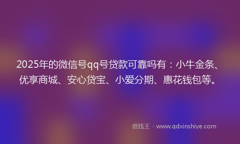 2025年的微信号qq号贷款可靠吗有：小牛金条、优享商城、安心贷宝、小爱分期、惠花钱包等。