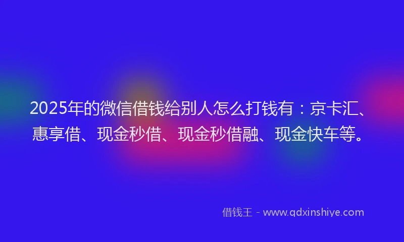 2025年的微信借钱给别人怎么打钱有：京卡汇、惠享借、现金秒借、现金秒借融、现金快车等。