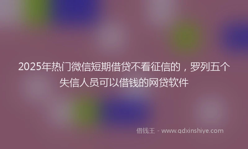 2025年热门微信短期借贷不看征信的，罗列五个失信人员可以借钱的网贷软件