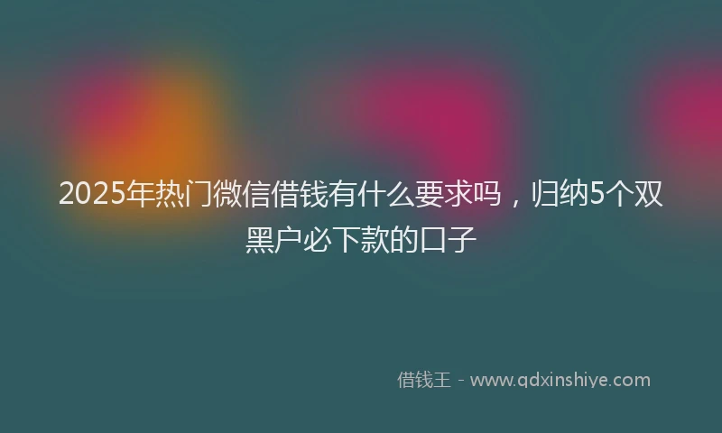 2025年热门微信借钱有什么要求吗，归纳5个双黑户必下款的口子