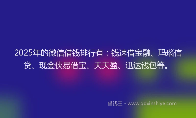 2025年的微信借钱排行有：钱速借宝融、玛瑙信贷、现金侠易借宝、天天盈、迅达钱包等。