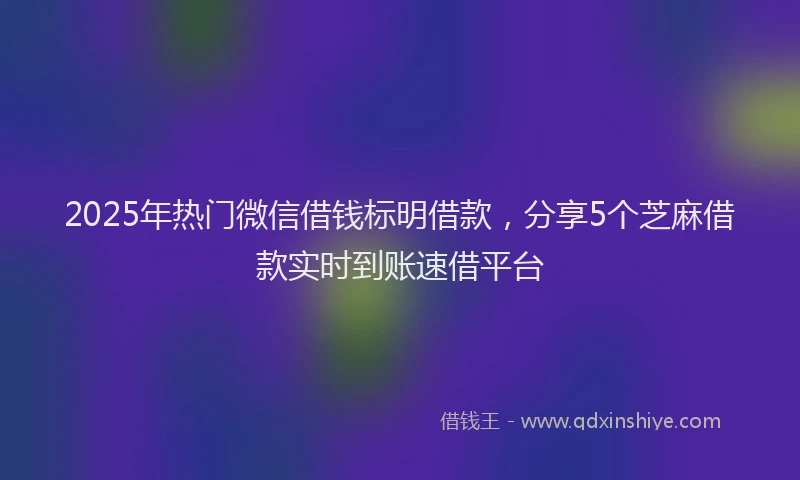 2025年热门微信借钱标明借款，分享5个芝麻借款实时到账速借平台