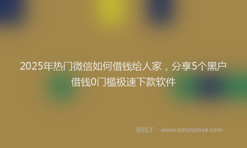 2025年热门微信如何借钱给人家，分享5个黑户借钱0门槛极速下款软件