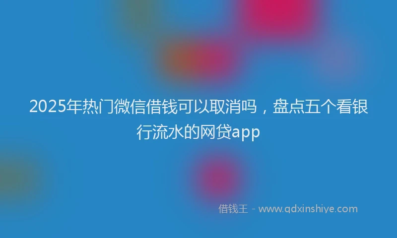 2025年热门微信借钱可以取消吗，盘点五个看银行流水的网贷app