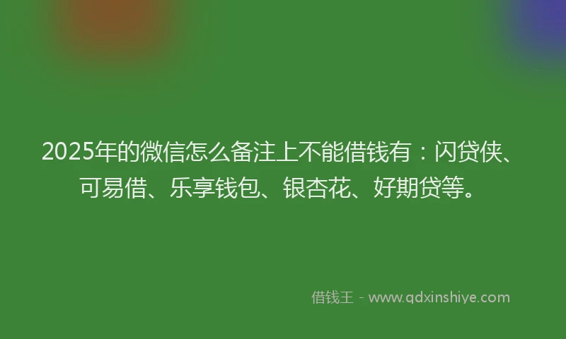 2025年的微信怎么备注上不能借钱有：闪贷侠、可易借、乐享钱包、银杏花、好期贷等。