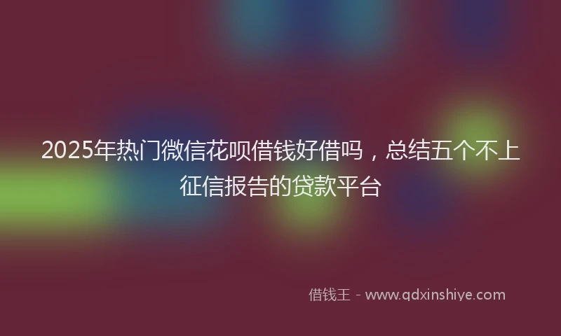 2025年热门微信花呗借钱好借吗，总结五个不上征信报告的贷款平台