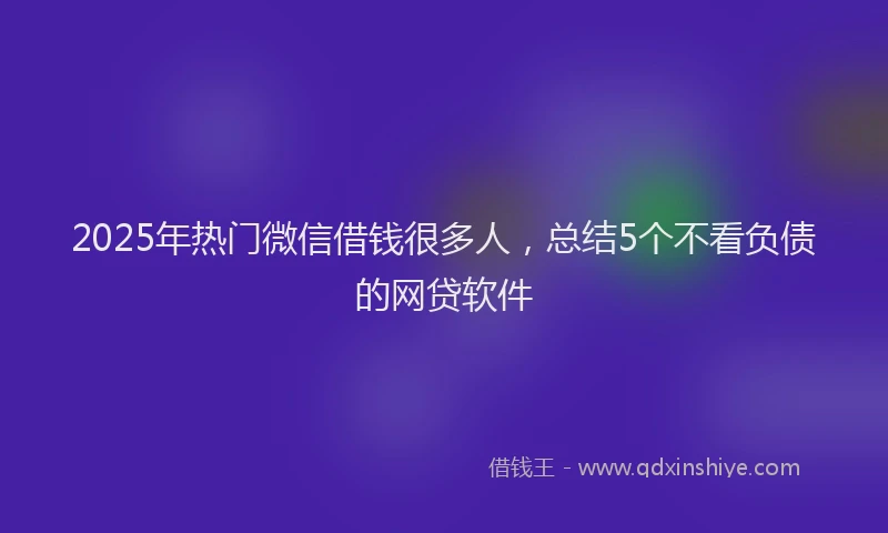 2025年热门微信借钱很多人，总结5个不看负债的网贷软件