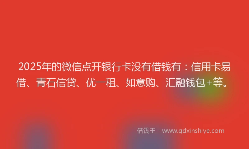 2025年的微信点开银行卡没有借钱有：信用卡易借、青石信贷、优一租、如意购、汇融钱包+等。