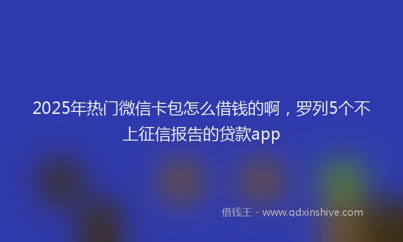 2025年热门微信卡包怎么借钱的啊，罗列5个不上征信报告的贷款app