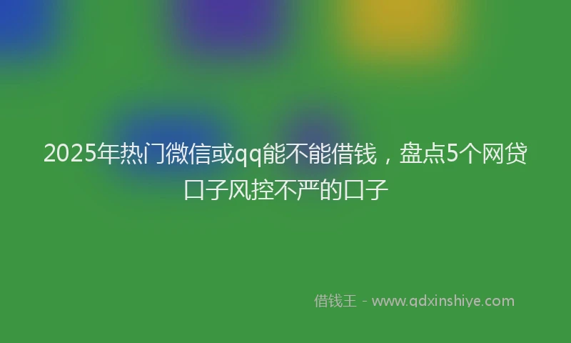 2025年热门微信或qq能不能借钱，盘点5个网贷口子风控不严的口子