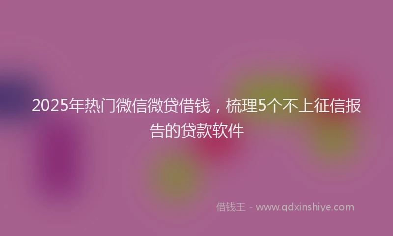 2025年热门微信微贷借钱，梳理5个不上征信报告的贷款软件