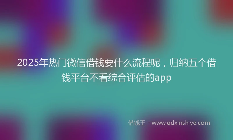 2025年热门微信借钱要什么流程呢，归纳五个借钱平台不看综合评估的app