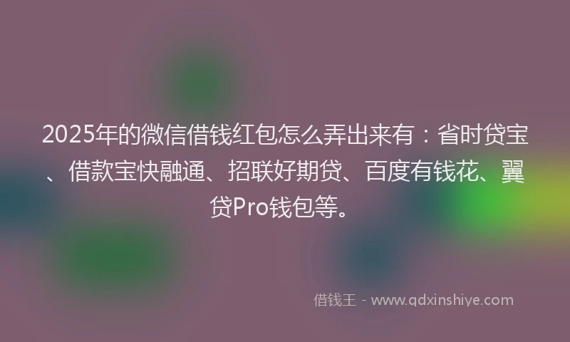 2025年的微信借钱红包怎么弄出来有：省时贷宝、借款宝快融通、招联好期贷、百度有钱花、翼贷Pro钱包等。