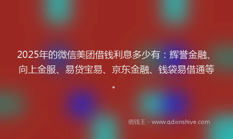 2025年的微信美团借钱利息多少有：辉誉金融、向上金服、易贷宝易、京东金融、钱袋易借通等。