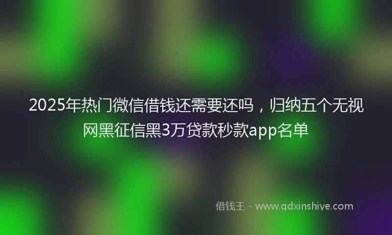 2025年热门微信借钱还需要还吗，归纳五个无视网黑征信黑3万贷款秒款app名单