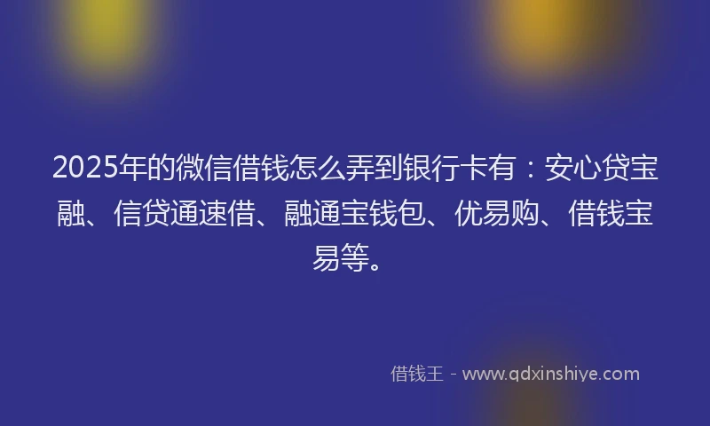 2025年的微信借钱怎么弄到银行卡有：安心贷宝融、信贷通速借、融通宝钱包、优易购、借钱宝易等。