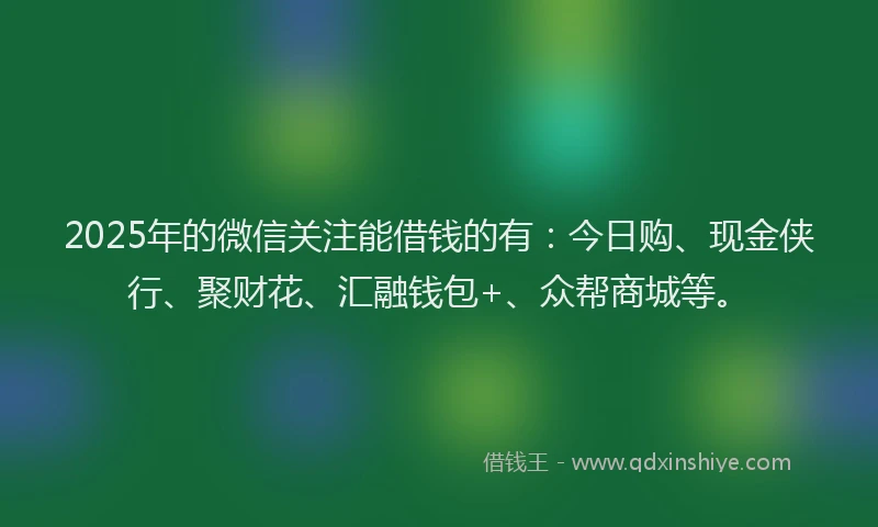 2025年的微信关注能借钱的有：今日购、现金侠行、聚财花、汇融钱包+、众帮商城等。