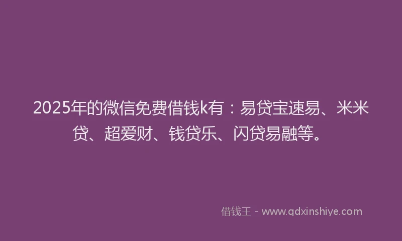 2025年的微信免费借钱k有：易贷宝速易、米米贷、超爱财、钱贷乐、闪贷易融等。