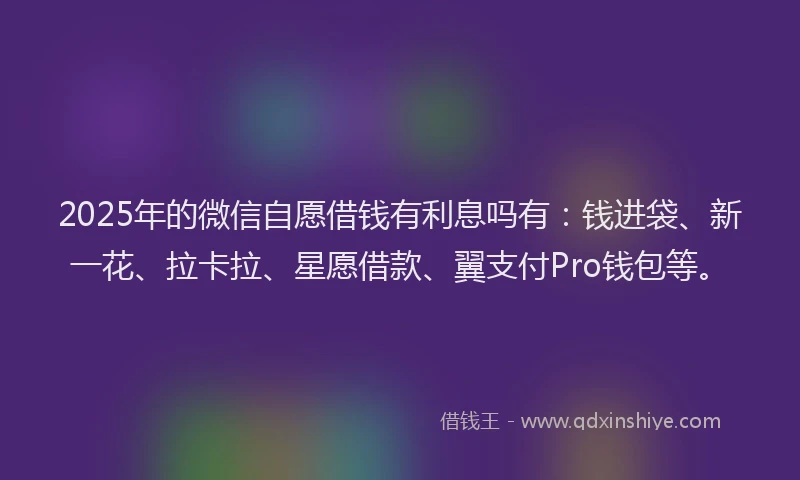 2025年的微信自愿借钱有利息吗有：钱进袋、新一花、拉卡拉、星愿借款、翼支付Pro钱包等。