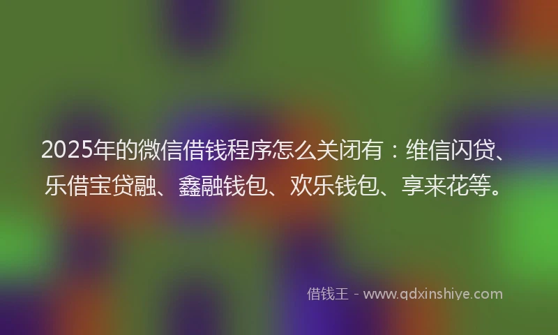 2025年的微信借钱程序怎么关闭有：维信闪贷、乐借宝贷融、鑫融钱包、欢乐钱包、享来花等。